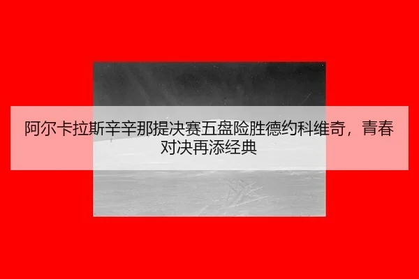 阿尔卡拉斯辛辛那提决赛五盘险胜德约科维奇，青春对决再添经典