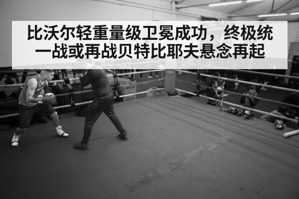 比沃尔轻重量级卫冕成功，终极统一战或再战贝特比耶夫悬念再起