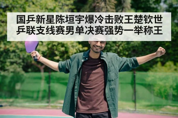 国乒新星陈垣宇爆冷击败王楚钦世乒联支线赛男单决赛强势一举称王