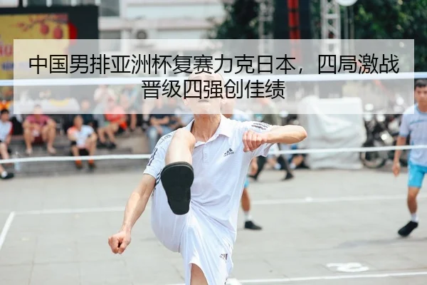 中国男排亚洲杯复赛力克日本，四局激战晋级四强创佳绩