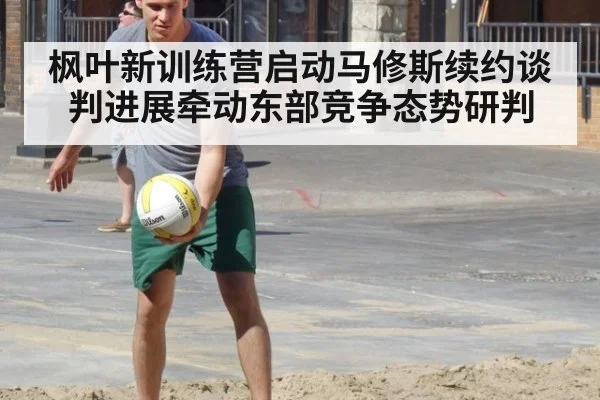 枫叶新训练营启动马修斯续约谈判进展牵动东部竞争态势研判
